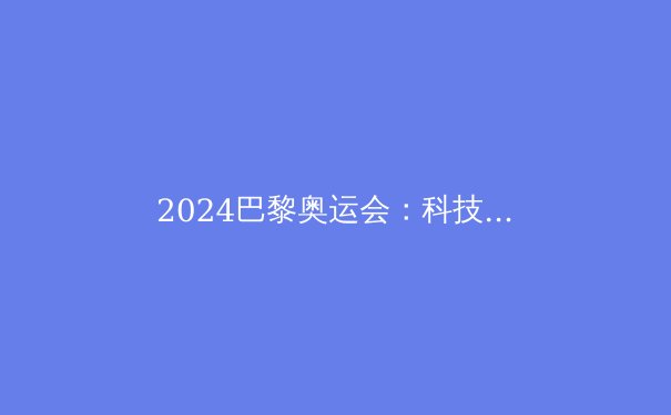 2024巴黎奥运会：科技革命如何重塑奥林匹克竞技场