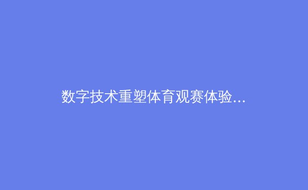 数字技术重塑体育观赛体验：从沉浸式转播到互动式社群的革命性变革 - 2