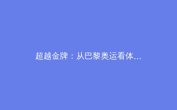 超越金牌：从巴黎奥运看体育科技与人文精神的深度融合